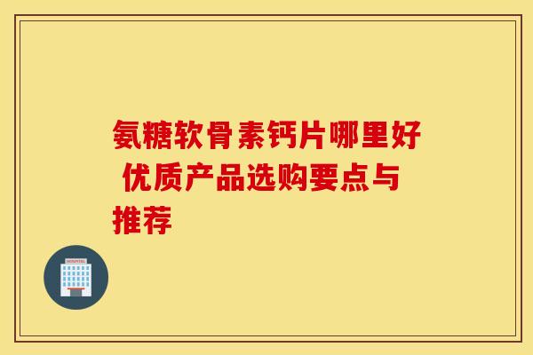 氨糖软骨素钙片哪里好 优质产品选购要点与推荐