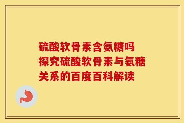 硫酸软骨素含氨糖吗 探究硫酸软骨素与氨糖关系的百度百科解读