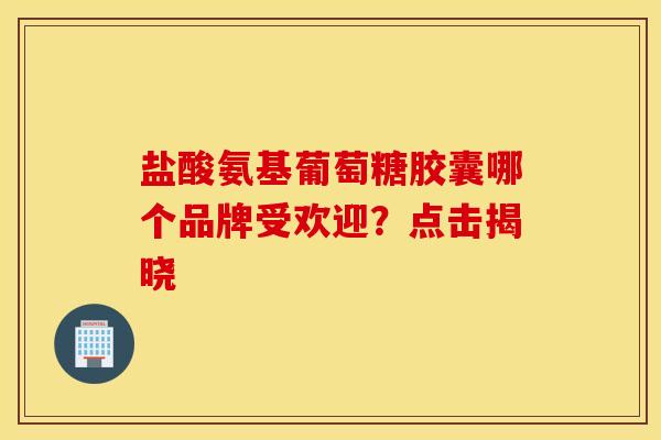 盐酸氨基葡萄糖胶囊哪个品牌受欢迎？点击揭晓