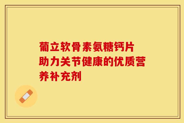 葡立软骨素氨糖钙片 助力关节健康的优质营养补充剂 葡立软骨素氨糖钙片 助力关节健康的优质营养补充剂