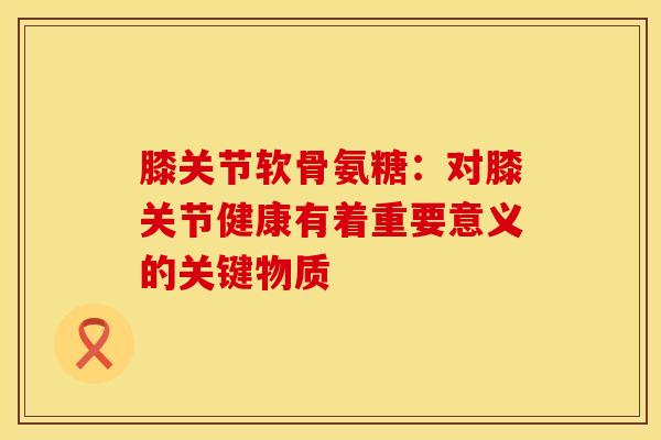 膝关节软骨氨糖：对膝关节健康有着重要意义的关键物质