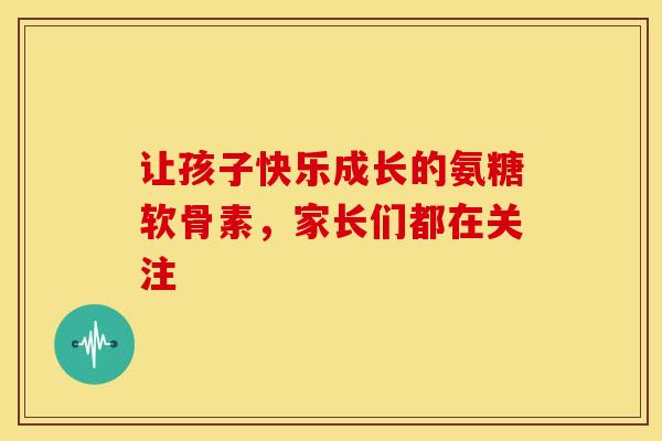 让孩子快乐成长的氨糖软骨素，家长们都在关注