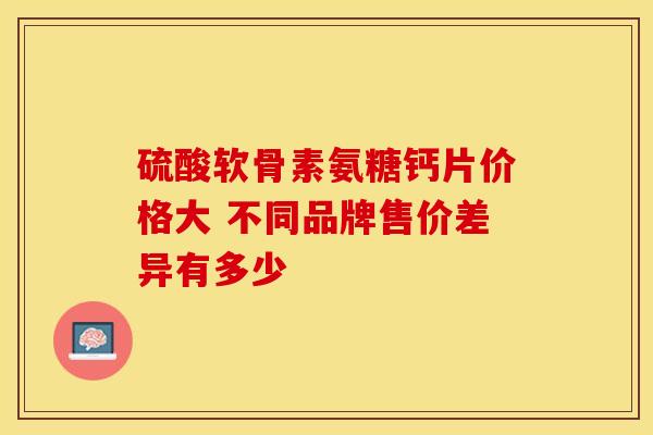 硫酸软骨素氨糖钙片价格大 不同品牌售价差异有多少 硫酸软骨素氨糖钙片价格大 不同品牌售价差异有多少