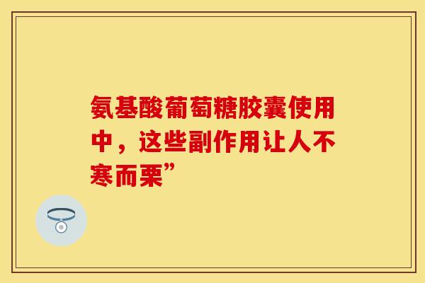 氨基酸葡萄糖胶囊使用中，这些副作用让人不寒而栗”