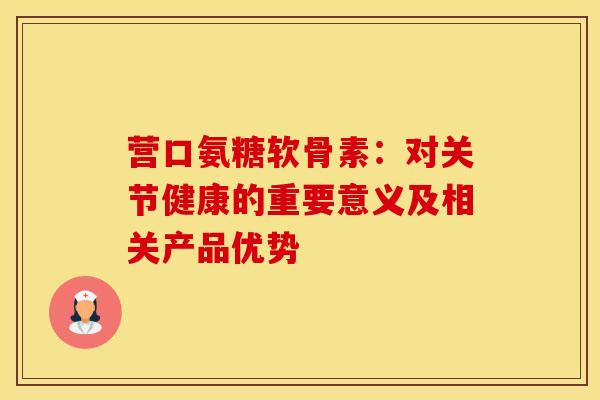 营口氨糖软骨素：对关节健康的重要意义及相关产品优势