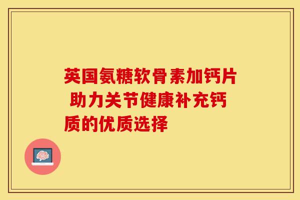 英国氨糖软骨素加钙片 助力关节健康补充钙质的优质选择