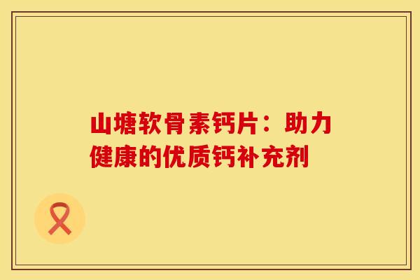 山塘软骨素钙片:助力健康的优质钙补充剂 山塘软骨素钙片:助力健康的优质钙补充剂