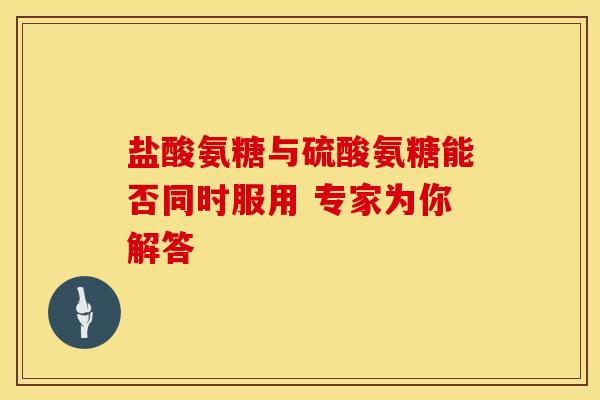 盐酸氨糖与硫酸氨糖能否同时服用 专家为你解答