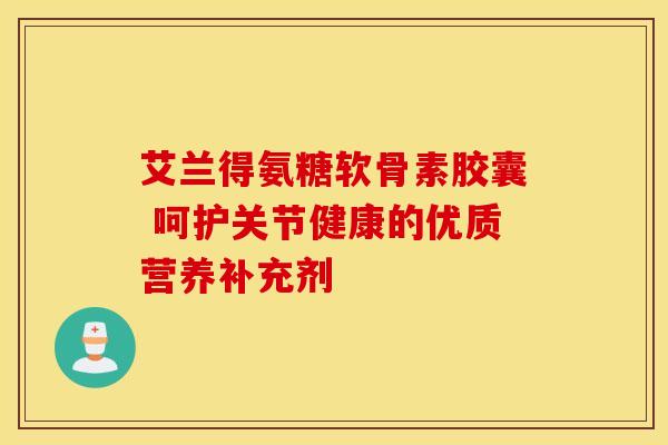 艾兰得氨糖软骨素胶囊 呵护关节健康的优质营养补充剂 艾兰得氨糖软骨素胶囊 呵护关节健康的优质营养补充剂