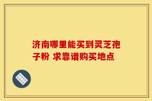 济南哪里能买到灵芝孢子粉 求靠谱购买地点