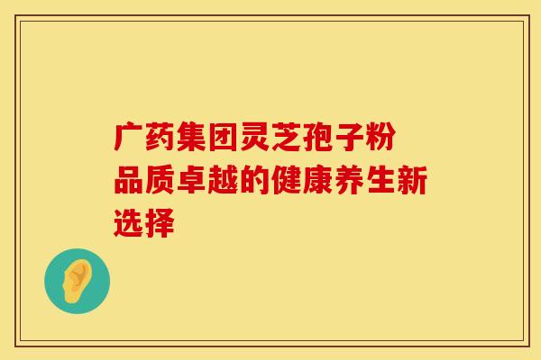 广药集团灵芝孢子粉 品质卓越的健康养生新选择