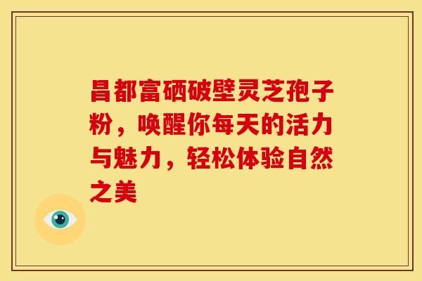 昌都富硒破壁灵芝孢子粉，唤醒你每天的活力与魅力，轻松体验自然之美