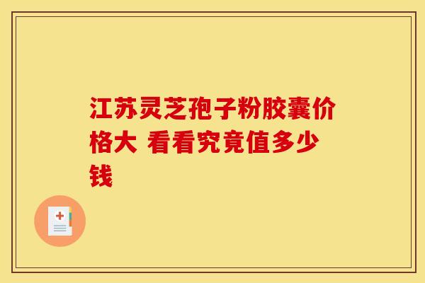 江苏灵芝孢子粉胶囊价格大 看看究竟值多少钱