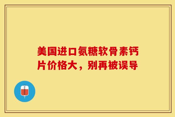美国进口氨糖软骨素钙片价格大，别再被误导