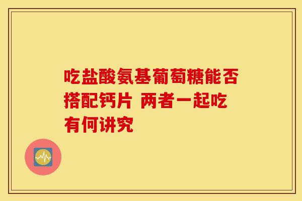 吃盐酸氨基葡萄糖能否搭配钙片 两者一起吃有何讲究