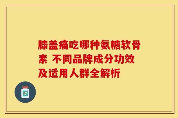 膝盖痛吃哪种氨糖软骨素 不同品牌成分功效及适用人群全解析
