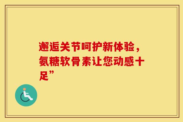 邂逅关节呵护新体验，氨糖软骨素让您动感十足”