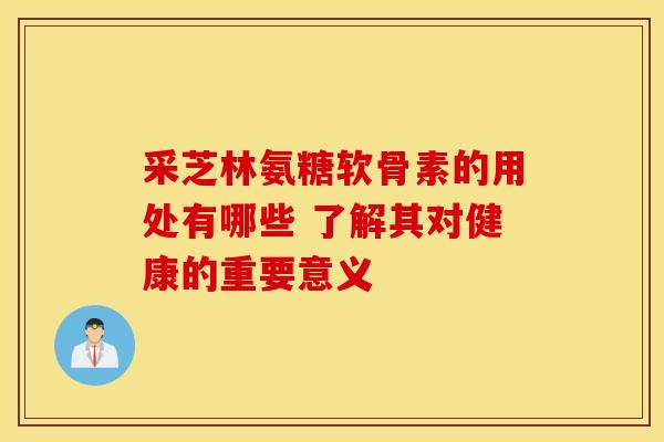 采芝林氨糖软骨素的用处有哪些 了解其对健康的重要意义