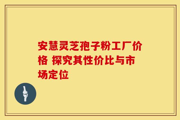 安慧灵芝孢子粉工厂价格 探究其性价比与市场定位
