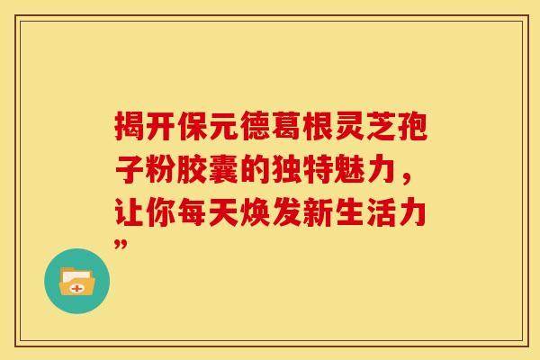 揭开保元德葛根灵芝孢子粉胶囊的独特魅力，让你每天焕发新生活力”