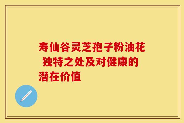 寿仙谷灵芝孢子粉油花 独特之处及对健康的潜在价值