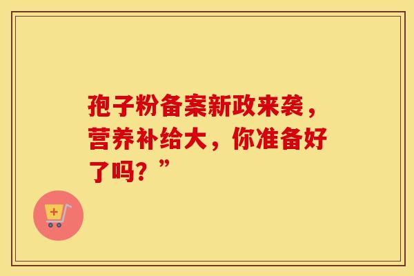 孢子粉备案新政来袭,营养补给大,你准备好了吗?” 孢子粉备案新政来袭,营养补给大,你准备好了吗?”
