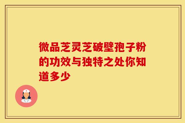 微品芝灵芝破壁孢子粉的功效与独特之处你知道多少