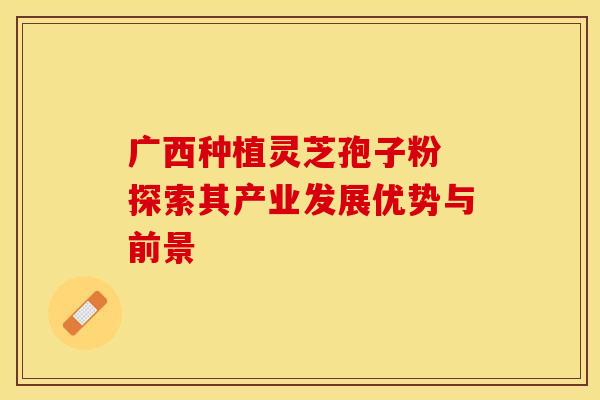 广西种植灵芝孢子粉 探索其产业发展优势与前景