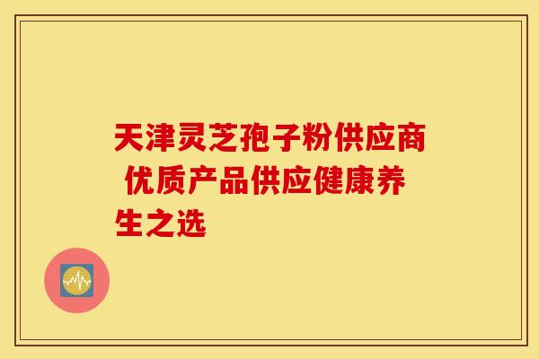 天津灵芝孢子粉供应商 优质产品供应健康养生之选