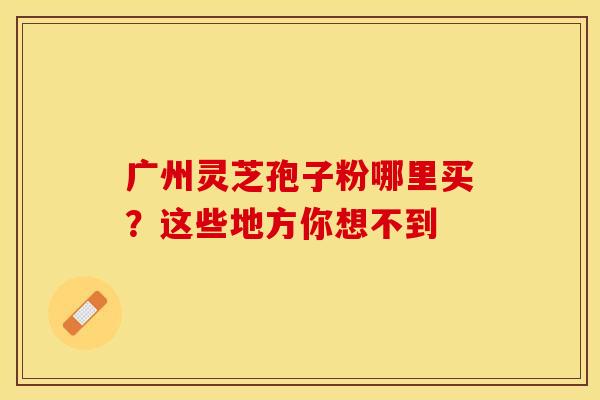 广州灵芝孢子粉哪里买？这些地方你想不到