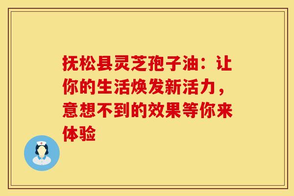 抚松县灵芝孢子油：让你的生活焕发新活力，意想不到的效果等你来体验