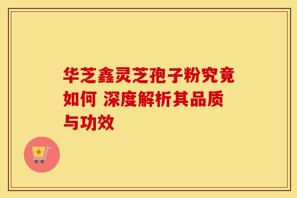 华芝鑫灵芝孢子粉究竟如何 深度解析其品质与功效