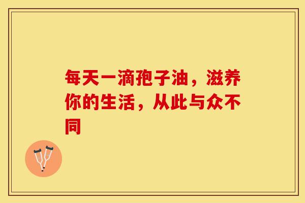 每天一滴孢子油，滋养你的生活，从此与众不同