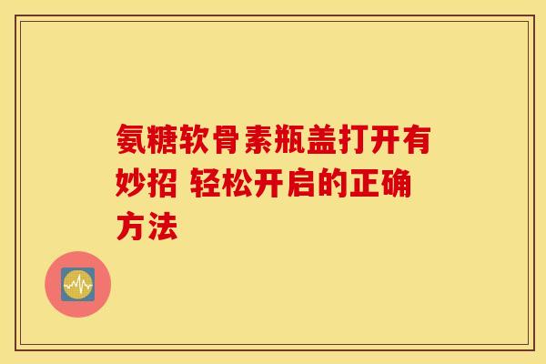 氨糖软骨素瓶盖打开有妙招 轻松开启的正确方法