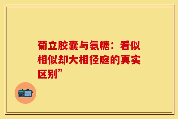 葡立胶囊与氨糖：看似相似却大相径庭的真实区别”
