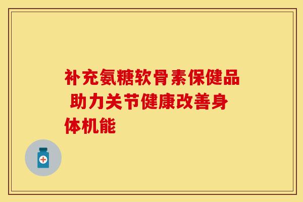 补充氨糖软骨素保健品 助力关节健康改善身体机能