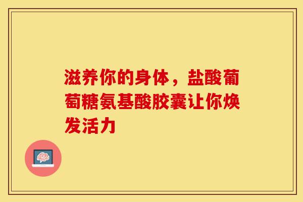 滋养你的身体，盐酸葡萄糖氨基酸胶囊让你焕发活力