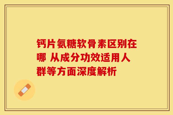 钙片氨糖软骨素区别在哪 从成分功效适用人群等方面深度解析