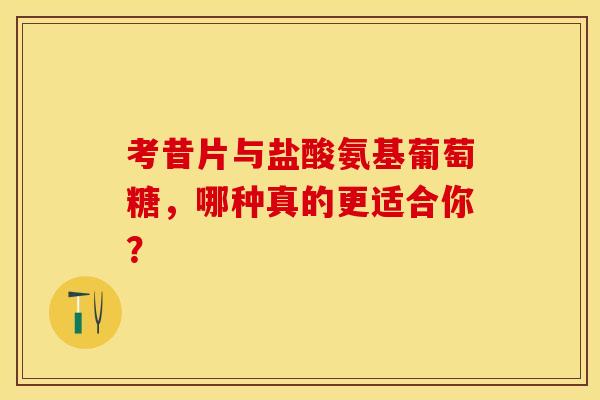 考昔片与盐酸氨基葡萄糖，哪种真的更适合你？