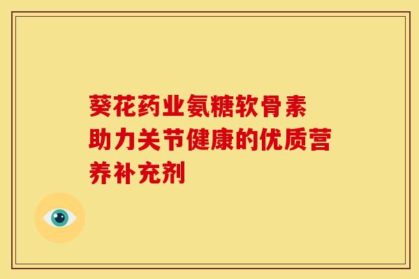 葵花药业氨糖软骨素 助力关节健康的优质营养补充剂
