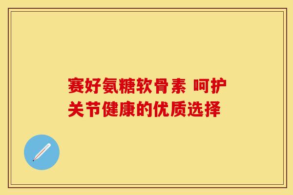赛好氨糖软骨素 呵护关节健康的优质选择