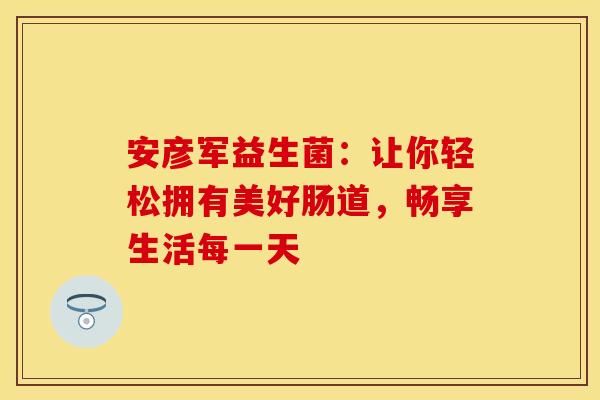 安彦军益生菌：让你轻松拥有美好肠道，畅享生活每一天
