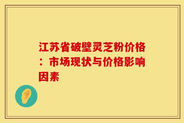 江苏省破壁灵芝粉价格：市场现状与价格影响因素