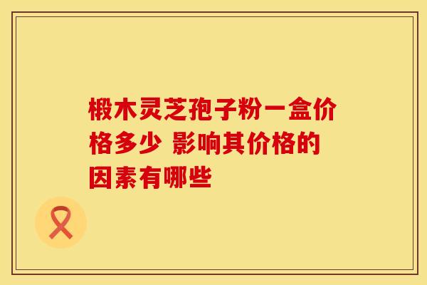 椴木灵芝孢子粉一盒价格多少 影响其价格的因素有哪些