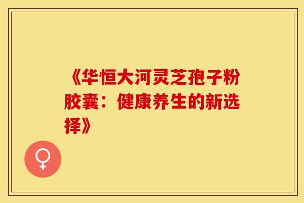 《华恒大河灵芝孢子粉胶囊：健康养生的新选择》