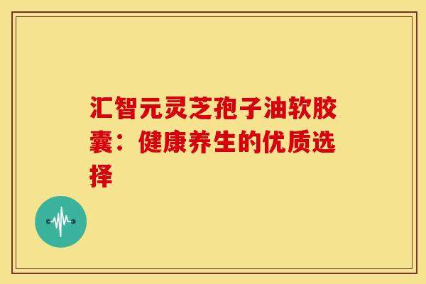 汇智元灵芝孢子油软胶囊：健康养生的优质选择