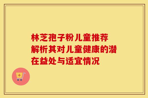 林芝孢子粉儿童推荐 解析其对儿童健康的潜在益处与适宜情况