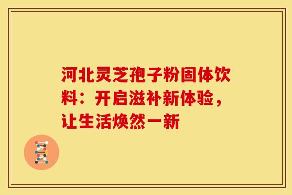 河北灵芝孢子粉固体饮料：开启滋补新体验，让生活焕然一新