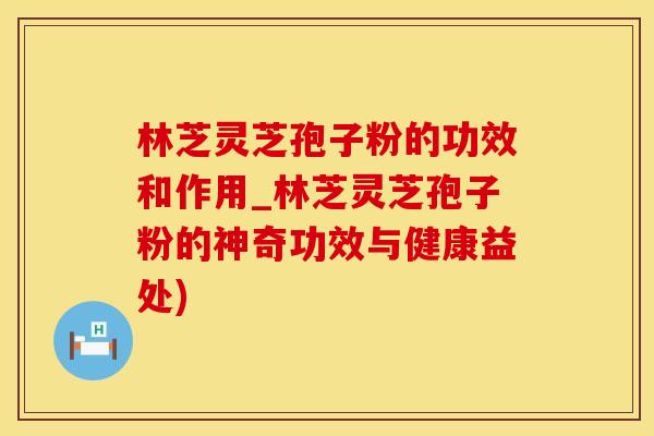 林芝灵芝孢子粉的功效和作用_林芝灵芝孢子粉的神奇功效与健康益处)