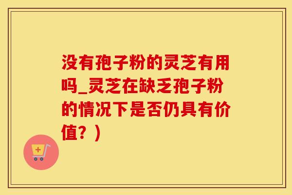 没有孢子粉的灵芝有用吗_灵芝在缺乏孢子粉的情况下是否仍具有价值？)